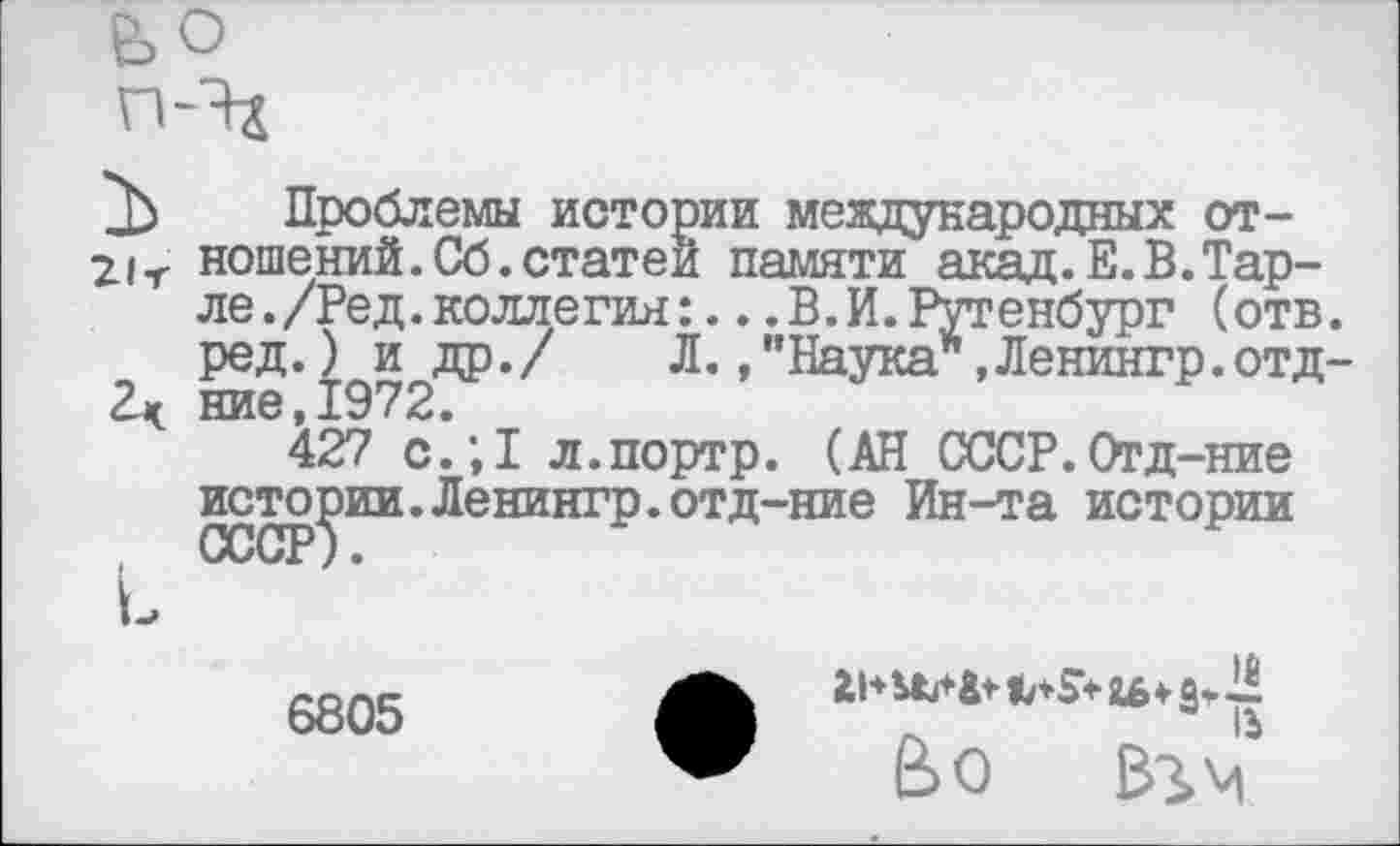 ﻿Проблемы истории международных отношений. Сб. статей памяти акад.Е.В.Тар-ле./Ред.коллегия:...В.И.Рутенбург (отв. ред.) и др./ Л.,"Наука*,Ленингр.отд-ние,1972.
427 с.;1 л.портр. (АН СССР.Отд-ние истории.Ленингр.отд-ние Ин-та истории
6805
Во вгм